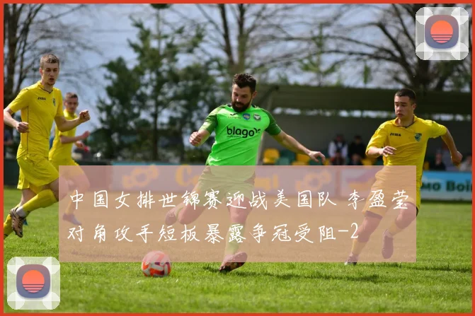 中国女排世锦赛迎战美国队 李盈莹对角攻手短板暴露争冠受阻