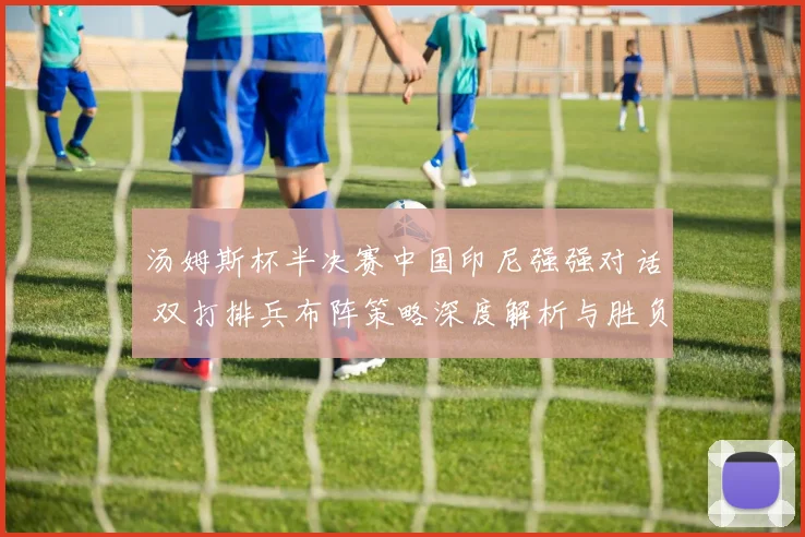 汤姆斯杯半决赛中国印尼强强对话 双打排兵布阵策略深度解析与胜负手预判