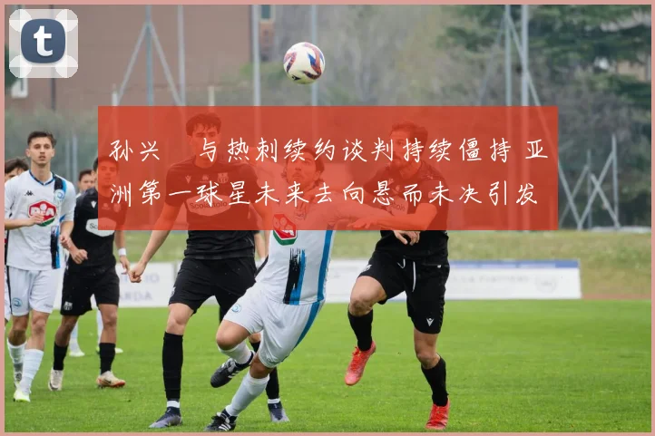 孙兴慜与热刺续约谈判持续僵持 亚洲第一球星未来去向悬而未决引发全球关注