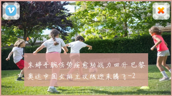 朱婷手腕伤势痊愈助战力回升 巴黎奥运中国女排主攻线迎来腾飞