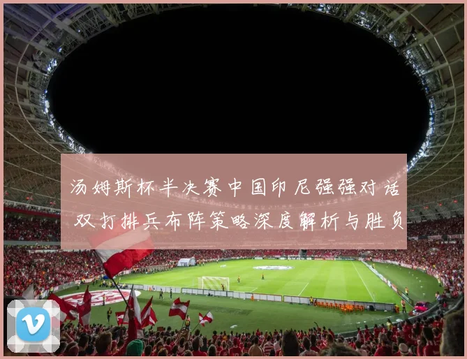 汤姆斯杯半决赛中国印尼强强对话 双打排兵布阵策略深度解析与胜负手预判