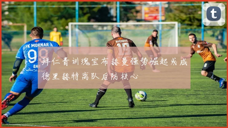 拜仁青训瑰宝布赫曼强势崛起或成德里赫特离队后防核心