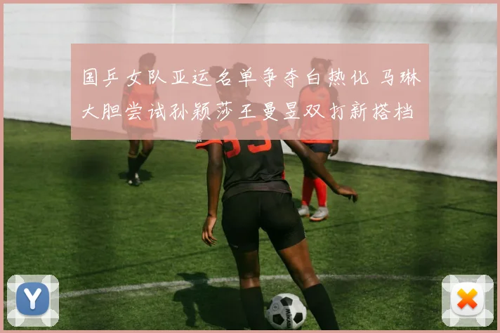 国乒女队亚运名单争夺白热化 马琳大胆尝试孙颖莎王曼昱双打新搭档