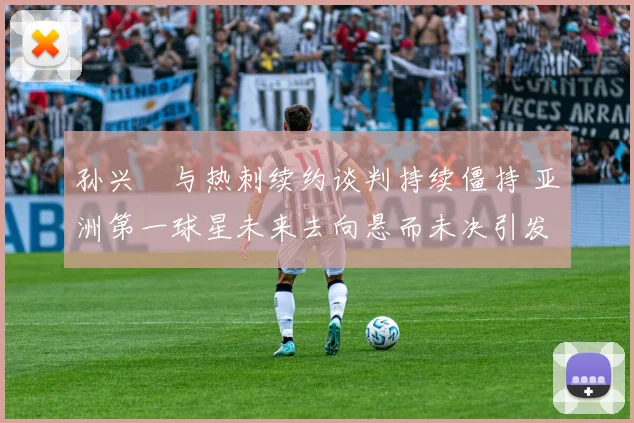 孙兴慜与热刺续约谈判持续僵持 亚洲第一球星未来去向悬而未决引发全球关注