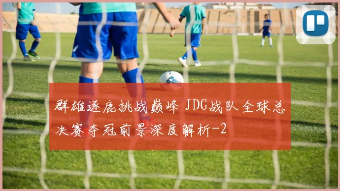群雄逐鹿挑战巅峰 JDG战队全球总决赛夺冠前景深度解析